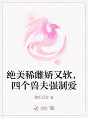 绝美稀雌娇又软,四个兽夫强制爱 绝美稀雌娇又软,四个兽夫强制爱