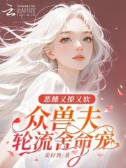 恶雌又撩又软,众兽夫轮流舍命宠 恶雌又撩又软,众兽夫轮流舍命宠