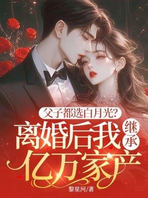 父子都选白月光?离婚后我继承亿万家产 父子都选白月光?离婚后我继承亿万家产