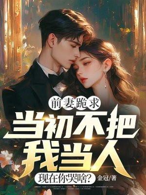 前妻跪求,当初不把我当人,现在你哭啥? 前妻跪求,当初不把我当人,现在你哭啥?