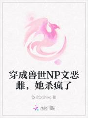 穿成兽世NP文恶雌,她杀疯了 穿成兽世NP文恶雌,她杀疯了