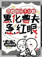 恶雌种田不攻略,黑化兽夫急红眼 恶雌种田不攻略,黑化兽夫急红眼