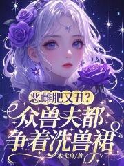 恶雌肥又丑?众兽夫都争着洗兽裙 恶雌肥又丑?众兽夫都争着洗兽裙
