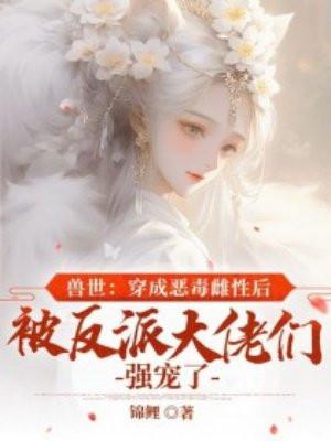 兽世:穿成恶毒雌性后被反派大佬们强宠了 兽世:穿成恶毒雌性后被反派大佬们强宠了